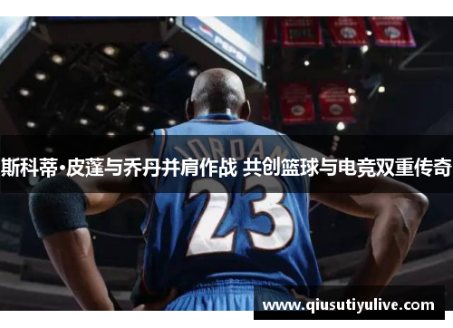 斯科蒂·皮蓬与乔丹并肩作战 共创篮球与电竞双重传奇