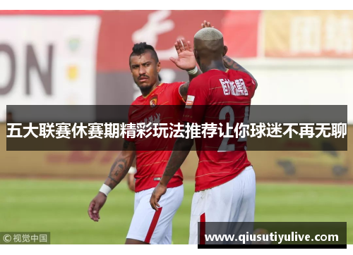五大联赛休赛期精彩玩法推荐让你球迷不再无聊