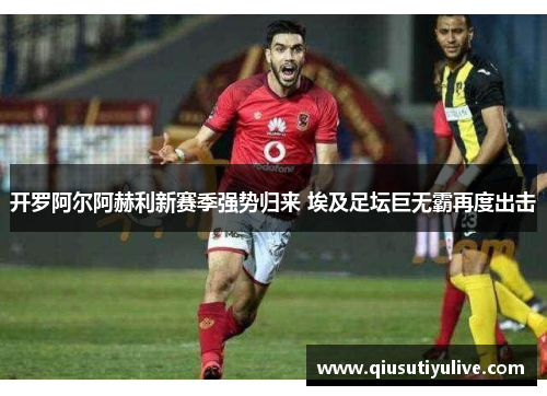 开罗阿尔阿赫利新赛季强势归来 埃及足坛巨无霸再度出击