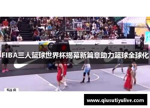 FIBA三人篮球世界杯揭幕新篇章助力篮球全球化